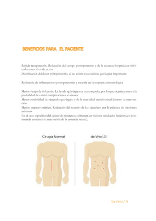 BENEFICIOS PARA EL PACIENTE
Rápida recuperación. Reducción del tiempo postoperatorio y de la estancia hospitalaria volviendo antes a la vida activa
Disminución del dolor postoperatorio, al no existir una incisión quirúrgica importante
Reducción de inflamaciones postoperatorias y mejoría en la respuesta inmunológica
Menor riesgo de infección. La herida quirúrgica es más pequeña, por lo que cicatriza antes y la
posibilidad de existir complicaciones es menor
Menor posibilidad de sangrado quirúrgico y de la necesidad transfusional durante la intervención.
Menor impacto estético. Reducción del tamaño de las cicatrices por la práctica de incisiones
mínimas
En el caso específico del cáncer de próstata se obtienen los mejores resultados funcionales (continencia urinaria y conservación de la potencia sexual).

Da Vinci / 9

 