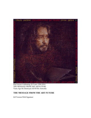 Paul Jaisini Celebrating 20 Years 1994-2014 
THE MESSAGE FROM THE ARTFUTURE 
Years Ago He Destroyed All Of His Artworks 
THE MESSAGE FROM THE ART FUTURE 
Gif Version With Signature 
 