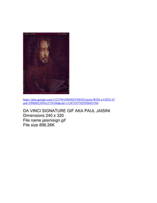 https://plus.google.com/112278910884923760341/posts/Wf3Lw15Z5CA? 
pid=5998882303812739106&oid=113871977929598433704 
DA VINCI SIGNATURE GIF AKA PAUL JAISINI 
Dimensions 240 x 320 
File name jaisinisign.gif 
File size 896.26K 
 