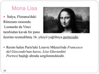 Mona Lisa
 İtalya, Floransa'daki
Rönesans sırasında
Leonardo da Vinci
tarafından kavak bir pano
üzerine resmedilmiş 16. yüzyıl yağlıboya portresidir.
 Resim halen Paris'teki Louvre Müzesi'nde Francesco
del Giocondo'nun karısı, Lisa Gherardini
Portresi başlığı altında sergilenmektedir.
10
 