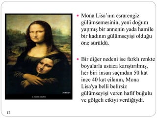  Mona Lisa’nın esrarengiz
gülümsemesinin, yeni doğum
yapmış bir annenin yada hamile
bir kadının gülümseyişi olduğu
öne sürüldü.
 Bir diğer nedeni ise farklı renkte
boyalarla ustaca karıştırılmış,
her biri insan saçından 50 kat
ince 40 kat cilanın, Mona
Lisa'ya belli belirsiz
gülümseyişi veren hafif buğulu
ve gölgeli etkiyi verdiğiydi.
12
 
