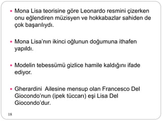  Mona Lisa teorisine göre Leonardo resmini çizerken
onu eğlendiren müzisyen ve hokkabazlar sahiden de
çok başarılıydı.
 Mona Lisa’nın ikinci oğlunun doğumuna ithafen
yapıldı.
 Modelin tebessümü gizlice hamile kaldığını ifade
ediyor.
 Gherardini Ailesine mensup olan Francesco Del
Giocondo’nun (ipek tüccarı) eşi Lisa Del
Giocondo’dur.
18
 