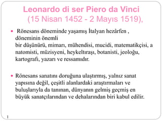 Leonardo di ser Piero da Vinci
(15 Nisan 1452 - 2 Mayıs 1519),
 Rönesans döneminde yaşamış İtalyan hezârfen ,
döneminin önemli
bir düşünürü, mimarı, mühendisi, mucidi, matematikçisi, a
natomisti, müzisyeni, heykeltıraşı, botanisti, jeoloğu,
kartografı, yazarı ve ressamıdır.
 Rönesans sanatını doruğuna ulaştırmış, yalnız sanat
yapısına değil, çeşitli alanlardaki araştırmaları ve
buluşlarıyla da tanınan, dünyanın gelmiş geçmiş en
büyük sanatçılarından ve dehalarından biri kabul edilir.
1
 