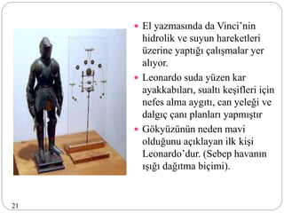  El yazmasında da Vinci’nin
hidrolik ve suyun hareketleri
üzerine yaptığı çalışmalar yer
alıyor.
 Leonardo suda yüzen kar
ayakkabıları, sualtı keşifleri için
nefes alma aygıtı, can yeleği ve
dalgıç çanı planları yapmıştır
 Gökyüzünün neden mavi
olduğunu açıklayan ilk kişi
Leonardo’dur. (Sebep havanın
ışığı dağıtma biçimi).
21
 