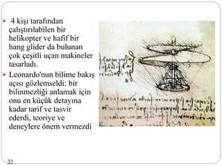  4 kişi tarafından
çalıştırılabilen bir
helikopter ve hafif bir
hang glider da bulunan
çok çeşitli uçan makineler
tasarladı.
 Leonardo'nun bilime bakış
açısı gözlemseldi: bir
bilinmezliği anlamak için
onu en küçük detayına
kadar tarif ve tasvir
ederdi, teoriye ve
deneylere önem vermezdi
22
 