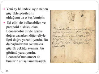  Yeni ay hâlindeki ayın neden
güçlükle görülebilir
olduğunu da o keşfetmiştir.
 İki elini de kullanabilen ve
paranoid disleksi olan
Leonardobir eliyle geriye
doğru yazarken diğer eliyle
ileri doğru yazabiliyordu. Bu
da başkalarının okumakta
güçlük çektiği aynamsı bir
görüntü yaratıyordu.
Leonardo’nun amacı da
bunların anlaşılamamasıydı.
23
 