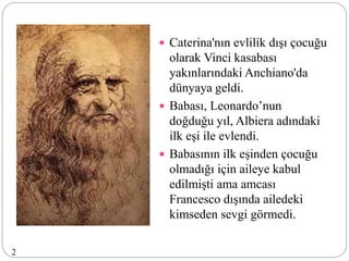  Caterina'nın evlilik dışı çocuğu
olarak Vinci kasabası
yakınlarındaki Anchiano'da
dünyaya geldi.
 Babası, Leonardo’nun
doğduğu yıl, Albiera adındaki
ilk eşi ile evlendi.
 Babasının ilk eşinden çocuğu
olmadığı için aileye kabul
edilmişti ama amcası
Francesco dışında ailedeki
kimseden sevgi görmedi.
2
 