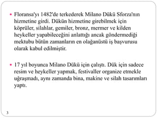  Floransa'yı 1482'de terkederek Milano Dükü Sforza'nın
hizmetine girdi. Dükün hizmetine girebilmek için
köprüler, silahlar, gemiler, bronz, mermer ve kilden
heykeller yapabileceğini anlattığı ancak göndermediği
mektubu bütün zamanların en olağanüstü iş başvurusu
olarak kabul edilmiştir.
 17 yıl boyunca Milano Dükü için çalıştı. Dük için sadece
resim ve heykeller yapmak, festivaller organize etmekle
uğraşmadı, aynı zamanda bina, makine ve silah tasarımları
yaptı.
3
 