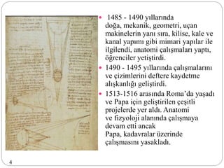  1485 - 1490 yıllarında
doğa, mekanik, geometri, uçan
makinelerin yanı sıra, kilise, kale ve
kanal yapımı gibi mimari yapılar ile
ilgilendi, anatomi çalışmaları yaptı,
öğrenciler yetiştirdi.
 1490 - 1495 yıllarında çalışmalarını
ve çizimlerini deftere kaydetme
alışkanlığı geliştirdi.
 1513-1516 arasında Roma’da yaşadı
ve Papa için geliştirilen çeşitli
projelerde yer aldı. Anatomi
ve fizyoloji alanında çalışmaya
devam etti ancak
Papa, kadavralar üzerinde
çalışmasını yasakladı.
4
 