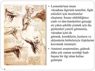  Leonardo'nun insan
vücuduna ilgisinin temelini, figür
eskizleri için incelemeler
oluşturur. İnsanı olabildiğince
canlı ve tüm hareketleri gerçeğe
en yakın şekilde çizmek için dış
gözlemleri yeterli görmemiş,
vücudun içini de
görmek, kemiklerin, kasların ve
eklemlerin birbirleriyle ilişkilerini
kavramak istemiştir.
 Anatomi araştırmaları, giderek
daha çok zaman ayırdığı başlı
başına bir ilgi alanı haline
gelmiştir
5
 