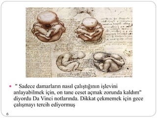  " Sadece damarların nasıl çalıştığının işlevini
anlayabilmek için, on tane ceset açmak zorunda kaldım"
diyordu Da Vinci notlarında. Dikkat çekmemek için gece
çalışmayı tercih ediyormuş
6
 