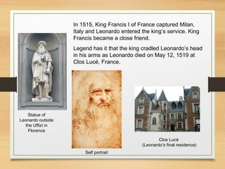 In 1515, King Francis I of France captured Milan,
Italy and Leonardo entered the king’s service. King
Francis became a close friend.
Legend has it that the king cradled Leonardo’s head
in his arms as Leonardo died on May 12, 1519 at
Clos Lucé, France.
Statue of
Leonardo outside
the Uffizi in
Florence
Self portrait
Clos Lucé
(Leonardo’s final residence)
 