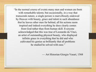“In the normal course of events many men and women are born
with remarkable talents; but occasionally, in a way that
transcends nature, a single person is marvellously endowed
by Heaven with beauty, grace and talent in such abundance
that he leaves other men far behind, all his actions seem
inspired and indeed everything he does clearly comes
from God rather than from human skill. Everyone
acknowledged that this was true of Leonardo da Vinci,
an artist of outstanding physical beauty, who displayed
infinite grace in everything that he did and who
cultivated his genius so brilliantly that all problems
he studied he solved with ease.”
— Art Historian Giorgio Vasari, 1568
 