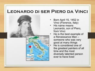 Leonardo di ser Piero da Vinci
• Born April 15, 1452 in
Vinci (Florence, Italy)
• His name means
Leonardo, son of Piero,
from Vinci
• He is the best example of
a Renaissance Man –
someone who was very
good at many things
• He is considered one of
the greatest painters of all
time and the most
diversely talented person
ever to have lived
 