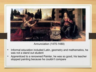 Annunciation (1475-1480)
• Informal education included Latin, geometry and mathematics, he
was not a stand out student
• Apprenticed to a renowned Painter, he was so good, his teacher
stopped painting because he couldn’t compare
 