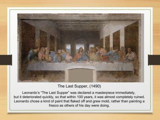 The Last Supper, (1490)
Leonardo’s “The Last Supper” was declared a masterpiece immediately,
but it deteriorated quickly, so that within 100 years, it was almost completely ruined.
Leonardo chose a kind of paint that flaked off and grew mold, rather than painting a
fresco as others of his day were doing.
 
