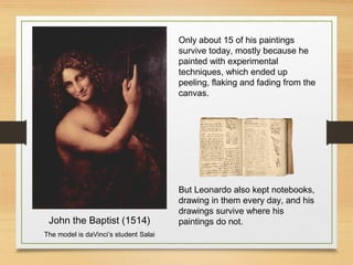 John the Baptist (1514)
The model is daVinci’s student Salai
Only about 15 of his paintings
survive today, mostly because he
painted with experimental
techniques, which ended up
peeling, flaking and fading from the
canvas.
But Leonardo also kept notebooks,
drawing in them every day, and his
drawings survive where his
paintings do not.
 