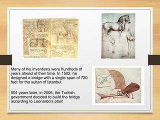 Many of his inventions were hundreds of
years ahead of their time. In 1502, he
designed a bridge with a single span of 720
feet for the sultan of Istanbul.
504 years later, in 2006, the Turkish
government decided to build the bridge
according to Leonardo’s plan!
 