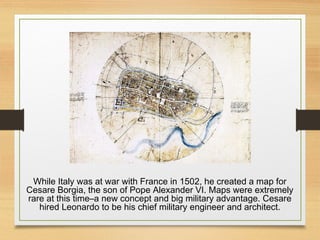 While Italy was at war with France in 1502, he created a map for
Cesare Borgia, the son of Pope Alexander VI. Maps were extremely
rare at this time–a new concept and big military advantage. Cesare
hired Leonardo to be his chief military engineer and architect.
 
