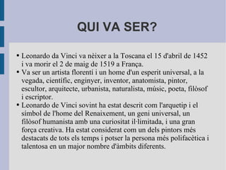 QUI VA SER?

●   Leonardo da Vinci va nèixer a la Toscana el 15 d'abril de 1452
    i va morir el 2 de maig de 1519 a França.
●   Va ser un artista florentí i un home d'un esperit universal, a la
    vegada, científic, enginyer, inventor, anatomista, pintor,
    escultor, arquitecte, urbanista, naturalista, músic, poeta, filòsof
    i escriptor.
●   Leonardo de Vinci sovint ha estat descrit com l'arquetip i el
    símbol de l'home del Renaixement, un geni universal, un
    filòsof humanista amb una curiositat il·limitada, i una gran
    força creativa. Ha estat considerat com un dels pintors més
    destacats de tots els temps i potser la persona més polifacètica i
    talentosa en un major nombre d'àmbits diferents.
 