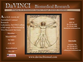 Bringing Art & Innovation together through Scientific Excellence



As a GLP, AAALAC                                                                  Contact
Accredited Contract
Research                                                                         RTP, NC
                                                                             Ph: 919-661-8443
Laboratory, DaVINCI offers
                                                                             Fx: 919-661-8580
a full range of Preclinical In                                          tnazal@davincibiomed.com
Vivo Research Services.
        Member
     MassMEDIC
         NCMD                                                                   Main Facility

        AALAS                                                                    Lancaster, MA
                                                                               Ph: 978-368-3477
      Accreditation                                                            Fx: 978-368-3579
                                                                         jvillani@davincibiomed.com
         OLAW

                                 www.davincibiomed.com
 