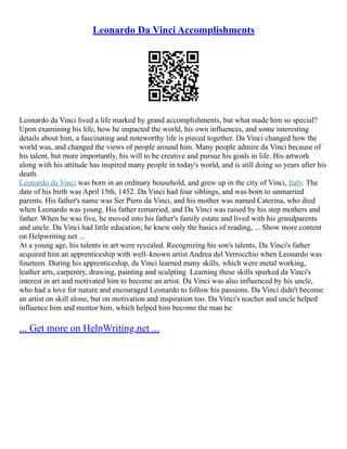 Leonardo Da Vinci Accomplishments
Leonardo da Vinci lived a life marked by grand accomplishments, but what made him so special?
Upon examining his life, how he impacted the world, his own influences, and some interesting
details about him, a fascinating and noteworthy life is pieced together. Da Vinci changed how the
world was, and changed the views of people around him. Many people admire da Vinci because of
his talent, but more importantly, his will to be creative and pursue his goals in life. His artwork
along with his attitude has inspired many people in today's world, and is still doing so years after his
death.
Leonardo da Vinci was born in an ordinary household, and grew up in the city of Vinci, Italy. The
date of his birth was April 15th, 1452. Da Vinci had four siblings, and was born to unmarried
parents. His father's name was Ser Piero da Vinci, and his mother was named Caterina, who died
when Leonardo was young. His father remarried, and Da Vinci was raised by his step mothers and
father. When he was five, he moved into his father's family estate and lived with his grandparents
and uncle. Da Vinci had little education; he knew only the basics of reading, ... Show more content
on Helpwriting.net ...
At a young age, his talents in art were revealed. Recognizing his son's talents, Da Vinci's father
acquired him an apprenticeship with well–known artist Andrea del Verrocchio when Leonardo was
fourteen. During his apprenticeship, da Vinci learned many skills, which were metal working,
leather arts, carpentry, drawing, painting and sculpting. Learning these skills sparked da Vinci's
interest in art and motivated him to become an artist. Da Vinci was also influenced by his uncle,
who had a love for nature and encouraged Leonardo to follow his passions. Da Vinci didn't become
an artist on skill alone, but on motivation and inspiration too. Da Vinci's teacher and uncle helped
influence him and mentor him, which helped him become the man he
... Get more on HelpWriting.net ...
 