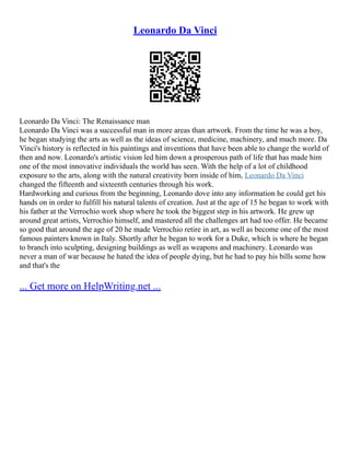 Leonardo Da Vinci
Leonardo Da Vinci: The Renaissance man
Leonardo Da Vinci was a successful man in more areas than artwork. From the time he was a boy,
he began studying the arts as well as the ideas of science, medicine, machinery, and much more. Da
Vinci's history is reflected in his paintings and inventions that have been able to change the world of
then and now. Leonardo's artistic vision led him down a prosperous path of life that has made him
one of the most innovative individuals the world has seen. With the help of a lot of childhood
exposure to the arts, along with the natural creativity born inside of him, Leonardo Da Vinci
changed the fifteenth and sixteenth centuries through his work.
Hardworking and curious from the beginning, Leonardo dove into any information he could get his
hands on in order to fulfill his natural talents of creation. Just at the age of 15 he began to work with
his father at the Verrochio work shop where he took the biggest step in his artwork. He grew up
around great artists, Verrochio himself, and mastered all the challenges art had too offer. He became
so good that around the age of 20 he made Verrochio retire in art, as well as become one of the most
famous painters known in Italy. Shortly after he began to work for a Duke, which is where he began
to branch into sculpting, designing buildings as well as weapons and machinery. Leonardo was
never a man of war because he hated the idea of people dying, but he had to pay his bills some how
and that's the
... Get more on HelpWriting.net ...
 