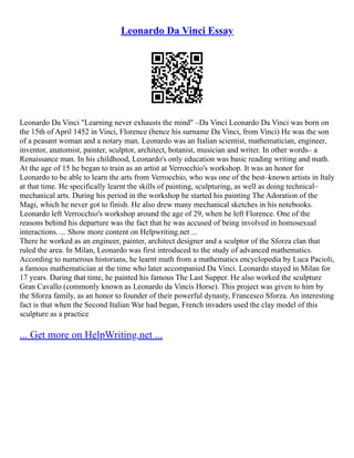 Leonardo Da Vinci Essay
Leonardo Da Vinci "Learning never exhausts the mind" –Da Vinci Leonardo Da Vinci was born on
the 15th of April 1452 in Vinci, Florence (hence his surname Da Vinci, from Vinci) He was the son
of a peasant woman and a notary man. Leonardo was an Italian scientist, mathematician, engineer,
inventor, anatomist, painter, sculptor, architect, botanist, musician and writer. In other words– a
Renaissance man. In his childhood, Leonardo's only education was basic reading writing and math.
At the age of 15 he began to train as an artist at Verrocchio's workshop. It was an honor for
Leonardo to be able to learn the arts from Verrocchio, who was one of the best–known artists in Italy
at that time. He specifically learnt the skills of painting, sculpturing, as well as doing technical–
mechanical arts. During his period in the workshop he started his painting The Adoration of the
Magi, which he never got to finish. He also drew many mechanical sketches in his notebooks.
Leonardo left Verrocchio's workshop around the age of 29, when he left Florence. One of the
reasons behind his departure was the fact that he was accused of being involved in homosexual
interactions. ... Show more content on Helpwriting.net ...
There he worked as an engineer, painter, architect designer and a sculptor of the Sforza clan that
ruled the area. In Milan, Leonardo was first introduced to the study of advanced mathematics.
According to numerous historians, he learnt math from a mathematics encyclopedia by Luca Pacioli,
a famous mathematician at the time who later accompanied Da Vinci. Leonardo stayed in Milan for
17 years. During that time, he painted his famous The Last Supper. He also worked the sculpture
Gran Cavallo (commonly known as Leonardo da Vincìs Horse). This project was given to him by
the Sforza family, as an honor to founder of their powerful dynasty, Francesco Sforza. An interesting
fact is that when the Second Italian War had began, French invaders used the clay model of this
sculpture as a practice
... Get more on HelpWriting.net ...
 