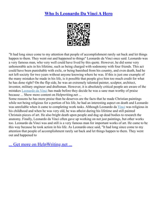 Who Is Leonardo Da Vinci A Hero
"It had long since come to my attention that people of accomplishment rarely sat back and let things
happen to them. They went out and happened to things" Leonardo da Vinci once said. Leonardo was
a very famous man, who very well could have lived by this quote. However, he did some very
unhonorable acts in his lifetime, such as being charged with sodonomy with four friends. This act
could have been punishable with exile, or being banished from his country, and even death, had he
not left society for two years without anyone knowing where he was. If this is just one example of
the many mistakes he made in his life, is it possible that people give him too much credit for what
he has done right? On the flip side, he was an extremely talented painter, sculptor, architect,
inventor, military engineer and draftsman. However, it is absolutely critical people are aware of the
mistakes Leonardo da Vinci has made before they decide he was a sane man worthy of praise
because ... Show more content on Helpwriting.net ...
Some reasons he has more praise than he deserves are the facts that he made Christian paintings
while not being religious for a portion of his life, he had an interesting aspect on death and Leonardo
was unreliable when it came to completing work tasks. Although Leonardo da Vinci was religious in
his childhood and when he was very old, he was atheist during his lifetime and still painted
Christain pieces of art. He also bright death upon people and dug up dead bodies to research the
anatomy. Finally, Leonardo da Vinci often gave up working on not just paintings, but other works
too. Leonardo da Vinci was and still is a very famous man for important works of art. He came to be
this way because he took action in his life. As Leonardo once said, "It had long since come to my
attention that people of accomplishment rarely sat back and let things happen to them. They went
out and happened to
... Get more on HelpWriting.net ...
 
