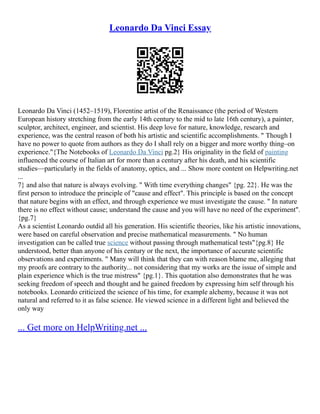 Leonardo Da Vinci Essay
Leonardo Da Vinci (1452–1519), Florentine artist of the Renaissance (the period of Western
European history stretching from the early 14th century to the mid to late 16th century), a painter,
sculptor, architect, engineer, and scientist. His deep love for nature, knowledge, research and
experience, was the central reason of both his artistic and scientific accomplishments. " Though I
have no power to quote from authors as they do I shall rely on a bigger and more worthy thing–on
experience."{The Notebooks of Leonardo Da Vinci pg.2} His originality in the field of painting
influenced the course of Italian art for more than a century after his death, and his scientific
studies––particularly in the fields of anatomy, optics, and ... Show more content on Helpwriting.net
...
7} and also that nature is always evolving. " With time everything changes" {pg. 22}. He was the
first person to introduce the principle of "cause and effect". This principle is based on the concept
that nature begins with an effect, and through experience we must investigate the cause. " In nature
there is no effect without cause; understand the cause and you will have no need of the experiment".
{pg.7}
As a scientist Leonardo outdid all his generation. His scientific theories, like his artistic innovations,
were based on careful observation and precise mathematical measurements. " No human
investigation can be called true science without passing through mathematical tests"{pg.8} He
understood, better than anyone of his century or the next, the importance of accurate scientific
observations and experiments. " Many will think that they can with reason blame me, alleging that
my proofs are contrary to the authority... not considering that my works are the issue of simple and
plain experience which is the true mistress" {pg.1}. This quotation also demonstrates that he was
seeking freedom of speech and thought and he gained freedom by expressing him self through his
notebooks. Leonardo criticized the science of his time, for example alchemy, because it was not
natural and referred to it as false science. He viewed science in a different light and believed the
only way
... Get more on HelpWriting.net ...
 