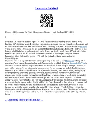 Leonardo Da Vinci
History 101 | Leonardo Da Vinci | Renaissance Pioneer | | Luis Quelhas | 11/13/2012 |
|
Leonardo Da Vinci was born on April 15, 1452. His father was a wealthy notary, named Piero
Fruosino di Antonio da Vinci. His mother Caterina was a sixteen year old peasant girl. Leonardo had
no surname when born and took the name Da Vinci meaning from Vinci, the small town in Florence
where he was born. Throughout his life Leonardo faced many hardships. From 1457 he lived in the
household of his father, grandparents and uncle, Francesco, in the small town of Vinci, after living
the first five years of his life with his mother in Anchiano. According to European Authors
Leonardo's father had another son in 1475, with the birth of ... Show more content on
Helpwriting.net ...
In present time it is arguably the most famous painting in the world. The Mona Lisa is the perfect
example of how Leonardo's art has had an influence on the world all this time. Leonardo Da Vinci's
artwork is the most clear cut way to prove that his influences live on today. Although Leonardo is
most widely known for his artwork, he was employed for his engineering and skills of invention.
Leonardo worked in the scientific areas of: aeronautics, anatomy, astronomy, botany, cartography,
civil engineering, chemistry, geology, geometry, hydrodynamics, mathematics, mechanical
engineering, optics, physics, pyrotechnics and zoology. However, many of his designs, such as the
movable dikes to protect Venice from invasion, proved too costly. As an engineer, Leonardo
conceived ideas vastly ahead of his own time, conceptually inventing a helicopter, a tank, the use of
concentrated solar power, and a calculator (The Life Times Leonardo). As a scientist, Leonardo had
no formal education in Latin and mathematics and did not attend a university. Because of these
factors, his scientific studies were largely ignored by other scholars (The Life Times Leonardo).
Lives of the Most Excellent Italian Painters, Sculptors, and Architects, from Cimabue to Our Times,
is a series of artist biographies written by 16th century Italian painter and architect Giorgio Vasari.
In the
... Get more on HelpWriting.net ...
 