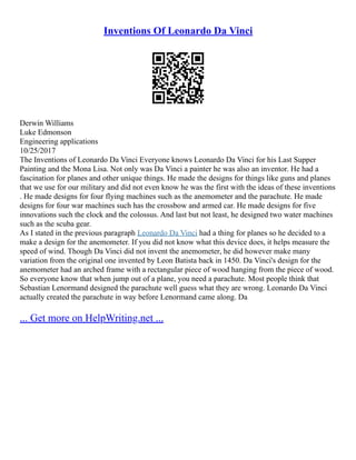Inventions Of Leonardo Da Vinci
Derwin Williams
Luke Edmonson
Engineering applications
10/25/2017
The Inventions of Leonardo Da Vinci Everyone knows Leonardo Da Vinci for his Last Supper
Painting and the Mona Lisa. Not only was Da Vinci a painter he was also an inventor. He had a
fascination for planes and other unique things. He made the designs for things like guns and planes
that we use for our military and did not even know he was the first with the ideas of these inventions
. He made designs for four flying machines such as the anemometer and the parachute. He made
designs for four war machines such has the crossbow and armed car. He made designs for five
innovations such the clock and the colossus. And last but not least, he designed two water machines
such as the scuba gear.
As I stated in the previous paragraph Leonardo Da Vinci had a thing for planes so he decided to a
make a design for the anemometer. If you did not know what this device does, it helps measure the
speed of wind. Though Da Vinci did not invent the anemometer, he did however make many
variation from the original one invented by Leon Batista back in 1450. Da Vinci's design for the
anemometer had an arched frame with a rectangular piece of wood hanging from the piece of wood.
So everyone know that when jump out of a plane, you need a parachute. Most people think that
Sebastian Lenormand designed the parachute well guess what they are wrong. Leonardo Da Vinci
actually created the parachute in way before Lenormand came along. Da
... Get more on HelpWriting.net ...
 