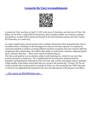 Leonardo Da Vinci Accomplishments
Leonardo da Vinci was born on April 15,1452 in the town of Anchiano, near the town of Vinci. His
father was Ser Piero, a legal official and attorney, and Leonardo's mother was Caterina, a peasant
girl (Stanley). Around 1466 he possessed himself to the main Florentine painter and artist, Andrea
del Verrocchio, as a studio boy.
As a kid Leonardo had a crucial seeing on how machines functioned which acquainted him with an
incredible ability of thinking. In the investigation to discover the basic capacity of a machine he
connected standards to enhance or design different machines (sometime down the road) for different
assignments that could be done. His unbelievable ability to control basic machines surpassed typical
men's astuteness that they ... Show more content on Helpwriting.net ...
The forces and qualities was an alternate subject worth studying over, which he was more than
recently advanced at (Anderson). "He comprehended the art of the past, enhanced both the
pragmatic and hypothetical exploration of his own time, and, with his astounding instinct, predicted
a large number of the things conceivable later on even up to the present day." (Cooper 18) The all
inclusive family that was presented to Leonardo da Vinci was seen around the late 1800's the point
at which he was applauded and respected as the most elevated amount of Renaissance man (Bacci
... Get more on HelpWriting.net ...
 