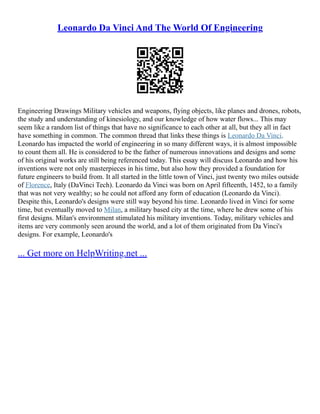 Leonardo Da Vinci And The World Of Engineering
Engineering Drawings Military vehicles and weapons, flying objects, like planes and drones, robots,
the study and understanding of kinesiology, and our knowledge of how water flows... This may
seem like a random list of things that have no significance to each other at all, but they all in fact
have something in common. The common thread that links these things is Leonardo Da Vinci.
Leonardo has impacted the world of engineering in so many different ways, it is almost impossible
to count them all. He is considered to be the father of numerous innovations and designs and some
of his original works are still being referenced today. This essay will discuss Leonardo and how his
inventions were not only masterpieces in his time, but also how they provided a foundation for
future engineers to build from. It all started in the little town of Vinci, just twenty two miles outside
of Florence, Italy (DaVinci Tech). Leonardo da Vinci was born on April fifteenth, 1452, to a family
that was not very wealthy; so he could not afford any form of education (Leonardo da Vinci).
Despite this, Leonardo's designs were still way beyond his time. Leonardo lived in Vinci for some
time, but eventually moved to Milan, a military based city at the time, where he drew some of his
first designs. Milan's environment stimulated his military inventions. Today, military vehicles and
items are very commonly seen around the world, and a lot of them originated from Da Vinci's
designs. For example, Leonardo's
... Get more on HelpWriting.net ...
 