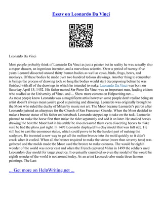 Essay on Leonardo Da Vinci
Leonardo Da Vinci
Most people probably think of Leonardo Da Vinci as just a painter but in reality he was actually also
a expert drawer, an ingenious inventor, and a marvelous scientist. Over a period of twenty–five
years Leonard dissected around thirty human bodies as well as cows, birds, frogs, bears, and
monkeys. Of these bodies he made over two hundred tedious drawings. Another thing to remember
is beings the process of drawing took so long the bodies would start decomposing before he was
finished with all of the drawings in which he intended to make. Leonardo Da Vinci was born on
Saturday April 15, 1452. His father named Ser Piero Da Vinci was an important man, leading citizen
who studied at the University of Vinci, and ... Show more content on Helpwriting.net ...
As most people know Leonardo was a magnificent artist however some people don't realize being an
artist doesn't always mean you're good at painting and drawing. Leonardo was originally brought to
the Moor who ruled the duchy of Milan by music not art. The Moor became Leonardo's patron after
Leonardo painted an altarpiece for the Church of San Francesco Grande. When the Moor decided to
make a bronze statue of his father on horseback Leonardo stepped up to take on the task. Leonardo
planned to make the horse first then make the rider separately and add it on later. He studied horses
drawing the best the Moor had in his stable he also measured them even dissecting horses to make
sure he had the plans just right. In 1493 Leonardo displayed his clay model that was full size. He
still had to cast the enormous statue, which could prove to be the hardest part of making the
sculpture. He invented a new way to get all the molten bronze into the mold quickly so it didn't
crack when it cooled. When all the bronze required to make the statue (more than seventy tons) was
gathered and the molds made the Moor used the bronze to make cannons. The would be eighth
wonder of the world was never cast and when the French captured Milan in 1499 the soldiers used
Leonardo's clay model for target practice. It eventually crumbled so even the model of the would be
eighth wonder of the world is not around today. As an artist Leonardo also made three famous
paintings. The Last
... Get more on HelpWriting.net ...
 