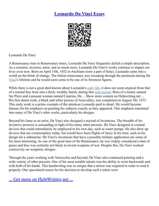 Leonardo Da Vinci Essay
Leonardo Da Vinci
A Renaissance man in Renaissance times, Leonardo Da Vinci frequently defied a simple description.
As a scientist, inventor, artist, and so much more, Leonardo Da Vinci's works continue to impact our
lives even now. Born on April 15th, 1452 in Anchiano (now a part of Italy), Leonardo came into a
world on the brink of change. The Italian renaissance was sweeping through the peninsula during Da
Vinci's lifetime and he would soon come to be one of its foremost figures.
While there is not a great deal known about Leonardo's early life, it does not seem atypical from that
of a normal boy born into a fairly wealthy family during that time period. Born of a notary named
Ser Piero and a peasant woman named Catarina, Da ... Show more content on Helpwriting.net ...
His first dated work, a black and white picture of Arnovalley, was completed on August 5th, 1473.
This early work is a prime example of the attention Leonardo paid to detail. He would become
famous for his emphasis on painting his subjects exactly as they appeared. This emphasis translated
into many of Da Vinci's other works, particularly his designs.
Beyond his fame as an artist, Da Vinci also designed a myriad of inventions. The breadth of his
inventive prowess is astounding in light of his many other pursuits. Da Vinci designed or created
devices that could immediately be employed in his own day, such as water pumps. He also drew up
devices that are commonplace today, but would have been flights of fancy in his time, such as his
design for a submarine. Da Vinci's inventions that have a possible military application are some of
his most interesting. As one of the great men of the Renaissance, he was widely considered a man of
peace and thus was certainly not likely to invent weapons of war. Despite this, Da Vinci worked
extensively on weaponry designs.
Through the years working with Verrocchio and beyond, Da Vinci also continued painting and a
wide variety of other pursuits. One of his most notable talents was his ability to write backwards and
with both of his hands. This handwriting was so unique that a mirror was required in order to read it
properly. One speculated reason for his decision to develop such a talent were
... Get more on HelpWriting.net ...
 