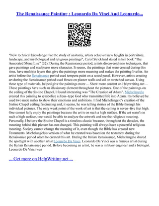 The Renaissance Painting : Leonardo Da Vinci And Leonardo...
"New technical knowledge like the study of anatomy, artists achieved new heights in portraiture,
landscape, and mythological and religious paintings", Carol Strickland stated in her book "The
Annotated Mona Lisa" (32). During the Renaissance period, artists discovered new techniques, that
gave paintings and sculptures more character. It seems, the paintings that were created during this
time, have multiple layers that give the paintings more meaning and makes the painting livelier. An
artist before the Renaissance period used tempera paint on a wood panel. However, artists creating
art during the Renaissance period used fresco on plaster walls and oil on stretched canvas. Using
these type of materials, helped give the paintings more ... Show more content on Helpwriting.net ...
These paintings have such an illusionary element throughout the pictures. One of the paintings on
the ceiling of the Sistine Chapel, I found interesting was "The Creation of Adam". Michelangelo
created this painting to symbolize a Zeus–type God who transmitted life into Adam. It's believed he
used two nude males to show their emotions and ambitions. I find Michelangelo's creation of the
Sistine Chapel ceiling fascinating and, it seems, he was telling stories of the Bible through his
individual pictures. The only weak point of the work of art is that the ceiling is seven–five feet high.
One cannot fully enjoy the paintings because the art is on such a high surface. If the art wasn't on
such a high surface, one would be able to analyze the artwork and see the religious meaning.
Personally, I believe the Sistine Chapel is a timeless classic because, throughout the decades, the
meaning behind this picture has not changed. This painting will always have a powerful religious
meaning. Society cannot change the meaning of it, even though the Bible has created new
Testaments. Michelangelo's version of what he created was based on the testament during the
Renaissance period when he created this art. During the Italian Renaissance, Michelangelo shared
the spotlight with another artist Leonardo Da Vinci. Leonardo Da Vinci was a famous artist during
the Italian Renaissance period. Before becoming an artist, he was a military engineer and a biologist.
Leonardo Da Vinci was
... Get more on HelpWriting.net ...
 