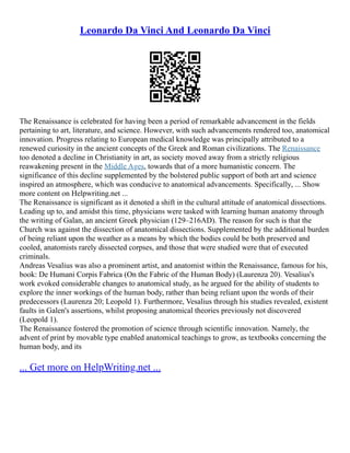 Leonardo Da Vinci And Leonardo Da Vinci
The Renaissance is celebrated for having been a period of remarkable advancement in the fields
pertaining to art, literature, and science. However, with such advancements rendered too, anatomical
innovation. Progress relating to European medical knowledge was principally attributed to a
renewed curiosity in the ancient concepts of the Greek and Roman civilizations. The Renaissance
too denoted a decline in Christianity in art, as society moved away from a strictly religious
reawakening present in the Middle Ages, towards that of a more humanistic concern. The
significance of this decline supplemented by the bolstered public support of both art and science
inspired an atmosphere, which was conducive to anatomical advancements. Specifically, ... Show
more content on Helpwriting.net ...
The Renaissance is significant as it denoted a shift in the cultural attitude of anatomical dissections.
Leading up to, and amidst this time, physicians were tasked with learning human anatomy through
the writing of Galan, an ancient Greek physician (129–216AD). The reason for such is that the
Church was against the dissection of anatomical dissections. Supplemented by the additional burden
of being reliant upon the weather as a means by which the bodies could be both preserved and
cooled, anatomists rarely dissected corpses, and those that were studied were that of executed
criminals.
Andreas Vesalius was also a prominent artist, and anatomist within the Renaissance, famous for his,
book: De Humani Corpis Fabrica (On the Fabric of the Human Body) (Laurenza 20). Vesalius's
work evoked considerable changes to anatomical study, as he argued for the ability of students to
explore the inner workings of the human body, rather than being reliant upon the words of their
predecessors (Laurenza 20; Leopold 1). Furthermore, Vesalius through his studies revealed, existent
faults in Galen's assertions, whilst proposing anatomical theories previously not discovered
(Leopold 1).
The Renaissance fostered the promotion of science through scientific innovation. Namely, the
advent of print by movable type enabled anatomical teachings to grow, as textbooks concerning the
human body, and its
... Get more on HelpWriting.net ...
 