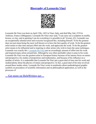 Biography of Leonardo Vinci
Leonardo Da Vinci was born on April 15th, 1452 in Vinci, Italy, and died May 2nd, 1519 in
Amboise, France (Abbagnano). Leonardo Da Vinci once said, "I can carry out a sculpture in marble,
bronze, or clay; and in painting I can do everything it is possible to do" (Lester, 63). Leonardo was
an exceptionally talented artist and everyone recognized this, including himself. To be the greatest
does not just mean being the most well known or to have the best quality of work. To be the greatest
artist means to take time and put effort into the work, and appreciate the work. To be the greatest
artist means to be influential and to inspiring to other artists who wish to learn the same techniques.
Leonardo was exactly this. Leonardo Da Vinci put an exceedingly amount of effort into his work
and inspired many artists around him. Although he was often unreliable when it came to his work,
Leonardo Da Vinci was the greatest artist in European history because of his intense focus on nature
and perspective, his studies of proportions and mathematics, and because of his influence on a
number of artists. It is undeniable that Leonardo Da Vinci put a great deal of time into his work and
studied plenty about the physics of nature and perspective. In fact, a great deal of his time revolved
around these studies alone. Leonardo Da Vinci wrote in notebooks about methodological graphic
symbols on procedures of scientific information and on philosophical application, as well as the
processes of
... Get more on HelpWriting.net ...
 