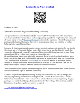 Leonardo Da Vinci Conflict
Leonardo da Vinci
"The noblest pleasure is the joy of understanding." (da Vinci)
This quote shows evidence that Leonardo Da Vinci loved to learn and explore. This may explain
why he chose to follow various fields, such as engineering, art, and why people called him a "jack of
all trades, master of none"("Leonardo Da Vinci", Authors) (also mentioned below). He created many
paintings and sketches, illuminated the world by creating many statues and buildings as well as
believing in the idea of human flight.
Leonardo da Vinci was a talented sculptor, painter, architect, engineer, and scientist. He was also the
illegitimate son of a Florentine (Italian) notary. This means that he was the child of 2 people that
weren't lawfully married. Leonardo's biggest conflict was probably being interested in many fields
and not being able to ... Show more content on Helpwriting.net ...
He also illuminated his personal rules in his household. These included: eat lightly and only when
hungry, chew your food well, avoid medicine and anger, be temperate with wine, etc. Leonardo da
Vinci illuminated the Renaissance painting style, for he made it popular, as well as the human
anatomy in multiple dissections, which unfortunately , were put to a rest when the Pope and the
Holy Roman Empire found out about the dissections da Vinci conducted.
"Iron rusts from disuse; stagnant water loses its purity and in cold weather becomes frozen; even so
does inaction sap the vigor of the mind." (da Vinci)
Leonardo designed and experimented many in many fields of science and art. For example, the
anatomy, engineering, and the Renaissance style of art. Leonardo da Vinci innovated a way to
follow many fields of science all at once as well as artistry. He created many engineering designs,
paintings, and architectural designs. Leonardo illuminated the workings of the anatomy, made the
Renaissance style of art popular, and his own household
... Get more on HelpWriting.net ...
 