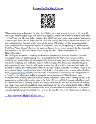Leonardo Da Vinci Essay
Where and when was Leonardo Da Vinci born? Where there any persons or events in his early life
which you believe helped shape this individuals legacy? Leonardo Da Vinci was born on April 15th
1452 in Vinci, near Florence Italy. His father, Piero Da Vinci, was a notary, and mother Caterina was
a peasant girl. Soon after his birth Piero Da Vinci took custody of Leonardo because his mother left
and married another man in a nearby town. At the age of 15 his father got him an apprenticeship
with a renowned artist Andrea Del Verrochio in Florence, who did such painting as "Madonna and
Child" and "Saint Monica"; however he was most famous for his bronze status of the day. Leonardo
quickly took to his talent and showed it at a young age. His ... Show more content on
Helpwriting.net ...
His father gave Verrocchio a drawing that Leonardo had done and just with that alone, Leonardo
was accepted into the apprenticeship job. He learned skills from Verrocchio such as painting,
sculpting, and goldsmithing. He later evolved the skills he learned from Verrocchio and turned them
into his own creating new and better ways to paint and sculpt. Not a lot is said about his religion
other than that he was a Catholic which goes to show that religion did not take much of a place in
his studies and life. His painting showed how he thought religion should be viewed and tought in the
more pure of forms. Instead saw the ideals of the leaders of the church were corrupt and misleading
thus Leonardo Da Vinci never had an active role in the church or its activities. Did this person have
a "cause"? If so, what was it and how successful was he in pursing it. What obstacles were
overcome? Who were this person's allies and enemy's in pursuit of this cause? During his time as an
apprentice to just before he wrote a letter to the Duke of Milan in 1842, Leonardo didn't have much
of a reason or cause to be doing what he was doing, other than the love and the passion for making
art. Once France started to invade the cities and states of Italy he wrote a letter to the Duke of Milan
telling him what he could offer to his military. Soon after the Duke received his letter, an audience
was immediately set up between the two. He spent the next 17 years of his life in Milan working on
... Get more on HelpWriting.net ...
 