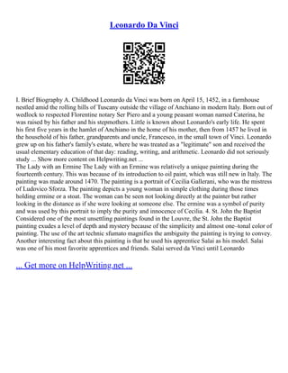Leonardo Da Vinci
I. Brief Biography A. Childhood Leonardo da Vinci was born on April 15, 1452, in a farmhouse
nestled amid the rolling hills of Tuscany outside the village of Anchiano in modern Italy. Born out of
wedlock to respected Florentine notary Ser Piero and a young peasant woman named Caterina, he
was raised by his father and his stepmothers. Little is known about Leonardo's early life. He spent
his first five years in the hamlet of Anchiano in the home of his mother, then from 1457 he lived in
the household of his father, grandparents and uncle, Francesco, in the small town of Vinci. Leonardo
grew up on his father's family's estate, where he was treated as a "legitimate" son and received the
usual elementary education of that day: reading, writing, and arithmetic. Leonardo did not seriously
study ... Show more content on Helpwriting.net ...
The Lady with an Ermine The Lady with an Ermine was relatively a unique painting during the
fourteenth century. This was because of its introduction to oil paint, which was still new in Italy. The
painting was made around 1470. The painting is a portrait of Cecilia Gallerani, who was the mistress
of Ludovico Sforza. The painting depicts a young woman in simple clothing during those times
holding ermine or a stoat. The woman can be seen not looking directly at the painter but rather
looking in the distance as if she were looking at someone else. The ermine was a symbol of purity
and was used by this portrait to imply the purity and innocence of Cecilia. 4. St. John the Baptist
Considered one of the most unsettling paintings found in the Louvre, the St. John the Baptist
painting exudes a level of depth and mystery because of the simplicity and almost one–tonal color of
painting. The use of the art technic sfumato magnifies the ambiguity the painting is trying to convey.
Another interesting fact about this painting is that he used his apprentice Salai as his model. Salai
was one of his most favorite apprentices and friends. Salai served da Vinci until Leonardo
... Get more on HelpWriting.net ...
 