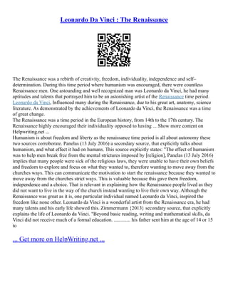 Leonardo Da Vinci : The Renaissance
The Renaissance was a rebirth of creativity, freedom, individuality, independence and self–
determination. During this time period where humanism was encouraged, there were countless
Renaissance men. One astounding and well recognized man was Leonardo da Vinci, he had many
aptitudes and talents that portrayed him to be an astonishing artist of the Renaissance time period.
Leonardo da Vinci, Influenced many during the Renaissance, due to his great art, anatomy, science
literature. As demonstrated by the achievements of Leonardo da Vinci, the Renaissance was a time
of great change.
The Renaissance was a time period in the European history, from 14th to the 17th century. The
Renaissance highly encouraged their individuality opposed to having ... Show more content on
Helpwriting.net ...
Humanism is about freedom and liberty as the renaissance time period is all about autonomy these
two sources corroborate. Panelas (13 July 2016) a secondary source, that explicitly talks about
humanism, and what effect it had on humans. This source explicitly states: "The effect of humanism
was to help men break free from the mental strictures imposed by [religion], Panelas (13 July 2016)
implies that many people were sick of the religious laws, they were unable to have their own beliefs
and freedom to explore and focus on what they wanted to, therefore wanting to move away from the
churches ways. This can communicate the motivation to start the renaissance because they wanted to
move away from the churches strict ways. This is valuable because this gave them freedom,
independence and a choice. That is relevant in explaining how the Renaissance people lived as they
did not want to live in the way of the church instead wanting to live their own way. Although the
Renaissance was great as it is, one particular individual named Leonardo da Vinci, inspired the
freedom like none other. Leonardo da Vinci is a wonderful artist from the Renaissance era, he had
many talents and his early life showed this. Zimmermann {2013} secondary source, that explicitly
explains the life of Leonardo da Vinci. "Beyond basic reading, writing and mathematical skills, da
Vinci did not receive much of a formal education. ............. his father sent him at the age of 14 or 15
to
... Get more on HelpWriting.net ...
 