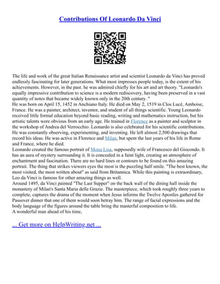 Contributions Of Leonardo Da Vinci
The life and work of the great Italian Renaissance artist and scientist Leonardo da Vinci has proved
endlessly fascinating for later generations. What most impresses people today, is the extent of his
achievements. However, in the past. he was admired chiefly for his art and art theory. "Leonardo's
equally impressive contribution to science is a modern rediscovery, having been preserved in a vast
quantity of notes that became widely known only in the 20th century. "
He was born on April 15, 1452 in Anchiano Italy. He died on May 2, 1519 in Clos Lucé, Amboise,
France. He was a painter, architect, inventor, and student of all things scientific. Young Leonardo
received little formal education beyond basic reading, writing and mathematics instruction, but his
artistic talents were obvious from an early age. He trained in Florence as a painter and sculptor in
the workshop of Andrea del Verrocchio. Leonardo is also celebrated for his scientific contributions.
He was constantly observing, experimenting, and inventing. He left almost 2,500 drawings that
record his ideas. He was active in Florence and Milan, but spent the last years of his life in Rome
and France, where he died.
Leonardo created the famous portrait of Mona Lisa, supposedly wife of Francesco del Giocondo. It
has an aura of mystery surrounding it. It is concealed in a faint light, creating an atmosphere of
enchantment and fascination. There are no hard lines or contours to be found on this amazing
portrait. The thing that strikes viewers eyes the most is the puzzling half smile. "The best known, the
most visited, the most written about" as said from Britannica. While this painting is extraordinary,
Leo da Vinci is famous for other amazing things as well.
Around 1495, da Vinci painted "The Last Supper" on the back wall of the dining hall inside the
monastery of Milan's Santa Maria delle Grazie. The masterpiece, which took roughly three years to
complete, captures the drama of the moment when Jesus informs the Twelve Apostles gathered for
Passover dinner that one of them would soon betray him. The range of facial expressions and the
body language of the figures around the table bring the masterful composition to life.
A wonderful man ahead of his time,
... Get more on HelpWriting.net ...
 
