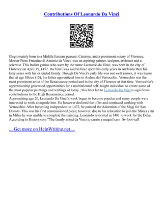 Contributions Of Leonardo Da Vinci
Illegitimately born to a Middle Eastern peasant, Caterina, and a prominent notary of Florence,
Messer Piero Fruosino di Antonio da Vinci, was an aspiring painter, sculptor, architect and a
scientist. This Italian genius who went by the name Leonardo da Vinci, was born in the city of
Florence on April 15, 1452. Da Vinci was said to have spent his early years in Archiano then his
later years with his extended family. Though Da Vinci's early life was not well known, it was learnt
that at age fifteen (15), his father apprenticed him to Andrea del Verrocchio. Verrocchio was the
most prominent artist of the Renaissance period and in the city of Florence at that time. Verrocchio's
apprenticeship generated opportunities for a multitalented self–taught individual to create some of
the most popular paintings and writings of today ; this later led to Leonardo Da Vinci's significant
contributions to the High Renaissance period.
Approaching age 20, Leonardo Da Vinci's work began to become popular and many people were
interested to work alongside him. He however declined the offer and continued working with
Verrocchio. After becoming independent in 1472, he painted the Adoration of the Magi for San
Donato. This was his first commissioned piece; however, due to his relocation to join the Sforza clan
in Milan he was unable to complete the painting. Leonardo relocated in 1481 to work for the Duke.
According to History.com "The family asked da Vinci to create a magnificent 16–foot–tall
... Get more on HelpWriting.net ...
 