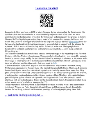 Leonardo Da Vinci
Leonardo da Vinci was born in 1452 in Vinci, Tuscany, during a time called the Renaissance. His
creations of art and advancements in science not only surpassed those of his time, but have
contributed to the fundamentals of modern day technology and are arguably the greatest in history.
Many of da Vinci's paintings remain today as proof of his pioneered techniques, brilliance, and
talent. The American Heritage® Dictionary of the English Language defines "renaissance man" as "
[a] man who has broad intellectual interests and is accomplished in areas of both the arts and the
sciences." This is a term still used today, and its derivation is obvious. Many people in the
Fourteenth to Sixteenth Centuries were skillful artists and scientists, ... Show more content on
Helpwriting.net ...
The influence of the Italian Renaissance affected northern Europe at the beginning of the Fifteenth
Century, called the Northern Renaissance. This renewal of cultural activity was marked by an acute
interest in human beings and by the use of natural detail in paintings. An interest in ancient art and a
knowledge of linear perspective did not develop in the north until the Sixteenth Century; and even
then, not all artists used the discoveries that were made in Italy.
Another statement from James Snyder is that one of the most important of Fifteenth Century
Netherlandish painters was Jan van Eyck, who painted the remarkable Ghent Altarpiece. It contains
hundreds of figures, as well as a variety of vegetation so carefully rendered that more than thirty
plant species can be identified. Other outstanding artists of the period were Rogier van der Weyden,
who focused on emotional drama in his religious paintings; Hans Memling, who created delicate,
graceful figures against ethereal backgrounds; and Hugo van der Goes, who painted a superb
altarpiece with a wealth of precise details for the Italian Portinari family. Characteristic of all these
artists was the use of symbols, or iconography (57).
Three other artists from this period, as described by the book Who and When? The Renaissance:
Artists and Writers, are Pieter Brueghel, Albrecht Durer, and Hieronymus Bosch. Brueghal is
famous for his lively, colorful, and humorous paintings of ordinary people going about their
... Get more on HelpWriting.net ...
 