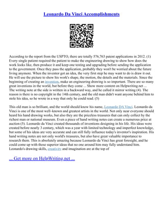 Leonardo Da Vinci Accomplishments
According to the report from the USPTO, there are totally 576,763 patent applications in 2012. (1)
Every single patient required the patient to make the engineering drawing to show how does the
work looks like, then produce it and keep one testing and upgrading before sending the application
to the government. Once they pass the application, probably they won't be worried about the future
living anymore. When the inventor got an idea, the very first step he may want to do is draw it out.
He will use the picture to show his work's shape, the motion, the details and the materials. Since the
beginning of creating an invention, make an engineering drawing is so important. There are so many
great inventions in the world, but before they come ... Show more content on Helpwriting.net ...
The writing note at the side is written in a backward way, and he called it mirror writing (4). The
reason is there is no copyright in the 14th century, and the old man didn't want anyone behind him to
stole his idea, so he wrote in a way that only he could read. (5)
This old man is so brilliant, and the world should know his name, Leonardo DA Vinci. Leonardo da
Vinci is one of the most well–known and greatest artists in the world. Not only near everyone should
heard his hand drawing works, but also they are the priceless treasures that can only collect by the
richest man or national museum. Even a piece of hand writing notes can create a numerous price at
auction (5). Leonardo da Vinci created thousands of inventions designing in his life. His ideas were
created before nearly 3 century, which was a year with limited technology and imperfect knowledge,
but some of his ideas are very accurate and can still fully influence today's inventor's inspiration. His
hand writing notes are not only world's treasures, but also have great valuable importance to
research them. This is absolutely amazing because Leonardo da Vinci has great foresight, and he
could come up with those superior ideas that no one around him may fully understand him.
Leonardo's drawing skills, creativity and imagination are at the top of
... Get more on HelpWriting.net ...
 