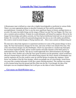 Leonardo Da Vinci Accomplishments
A Renaissance man is defined as a man who is highly knowledgeable or proficient in various fields.
There is no more appropriate phrase to describe Leonardo da Vinci and his astonishing
accomplishment. Leonardo da Vinci is one the most significant figures in history, perhaps known as
an artist. His name inevitable brings out the image of Mona Lisa and The Last Supper. Da Vinci was
also a scientist and an architect. If asked, he would ultimately call himself an engineer. Driven by his
hunger for knowledge and endless curiosity, da Vinci had an intellectual mind and was an innovative
thinker. He viewed the world as his personal playground, but also as one with endless possibilities.
His creative mind invented designs of flying machine and ... Show more content on Helpwriting.net
...
His innovative ideas help engineers to experiment and discover some of the greatest things we have
today. Da Vinci had numerous designs for his time, and some of them were ahead of his time. One
of his most famous designs was the Ornithopter, which was equivalent to a modern day helicopter.
His invention inspired by birds, and he would examine and make sketches of the birds and try to
understand how they could fly. This device would supposedly have allowed human to fly through
the air like a bird. Another one of the Da Vinci great invention was the parachute, which would have
allowed a human being to fall off a cliff without being injured. Da Vinci's sketch of Ornithopter was
used by engineers all over the world to come up with the design of modern day airplanes. Aerial
Screw was another of the Da Vinci designs, which was perhaps one of is best design. Aerial Screw
was more like a modern helicopter it look like a giant whirling pinwheel. This machine was meant
to lift a human being from the ground and flew them into the sky. Even though, his idea of the
helicopter was not completed adapted, but it still gave us the ideas of what it should look
... Get more on HelpWriting.net ...
 