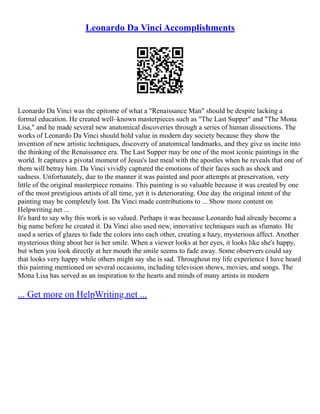 Leonardo Da Vinci Accomplishments
Leonardo Da Vinci was the epitome of what a "Renaissance Man" should be despite lacking a
formal education. He created well–known masterpieces such as "The Last Supper" and "The Mona
Lisa," and he made several new anatomical discoveries through a series of human dissections. The
works of Leonardo Da Vinci should hold value in modern day society because they show the
invention of new artistic techniques, discovery of anatomical landmarks, and they give us incite into
the thinking of the Renaissance era. The Last Supper may be one of the most iconic paintings in the
world. It captures a pivotal moment of Jesus's last meal with the apostles when he reveals that one of
them will betray him. Da Vinci vividly captured the emotions of their faces such as shock and
sadness. Unfortunately, due to the manner it was painted and poor attempts at preservation, very
little of the original masterpiece remains. This painting is so valuable because it was created by one
of the most prestigious artists of all time, yet it is deteriorating. One day the original intent of the
painting may be completely lost. Da Vinci made contributions to ... Show more content on
Helpwriting.net ...
It's hard to say why this work is so valued. Perhaps it was because Leonardo had already become a
big name before he created it. Da Vinci also used new, innovative techniques such as sfumato. He
used a series of glazes to fade the colors into each other, creating a hazy, mysterious affect. Another
mysterious thing about her is her smile. When a viewer looks at her eyes, it looks like she's happy,
but when you look directly at her mouth the smile seems to fade away. Some observers could say
that looks very happy while others might say she is sad. Throughout my life experience I have heard
this painting mentioned on several occasions, including television shows, movies, and songs. The
Mona Lisa has served as an inspiration to the hearts and minds of many artists in modern
... Get more on HelpWriting.net ...
 
