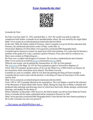 Essay leonardo da vinci
Leonardo da Vinci
Da Vinci was born April 15, 1452, and died May 2, 1519. He would wear pink to make his
complexion look fresher. Leonardo never attended public school. He was raised by his single father
(http://www.yesnet.yk.ca/schools/projects/renaissance/davinci.html).
In the mid–1460s the family settled in Florence, where Leonardo was given the best education that
Florence, the intellectual and artistic center of Italy, could offer. In
Verrocchio's Baptism of Christ (http://www.geocities.com/ksalce2001/biography.html).
Leonardo had no interest in women; he spent most of his time painting. Five years later he became a
member of the guild of St. Luke, a painters' guild in Florence. Four years later he worked as an ...
Show more content on Helpwriting.net ...
Da Vinci was a sculptor and designer of costumes. He was also a mathematician and a botanist
(http://www.yesnet.yk.ca/schools/projects/renaissance/davinci.html).
When he was twenty–one he painted the Annunication. In 1481 da Vinci painted
The Adoration of the Magi. In 1475 da Vinci painted an angel in Verrocchio's Baptism of
Christ. One of Leonardo's greatest pieces of art was the Mona Lisa, (1404) which was famous for
her mysterious smile when piano music played. The Mona Lisa took
Leonardo six years to complete. After he was done the painting the King of France bought it.
Leonardo did not want to part with the portrait, so the King of France let him keep it in his studio
until he died
(http://www.yesnet.yk.ca/schools/projects/renaissance/davinci.html).
From 1495 to 1497 Leonardo labored on his masterpiece, The Last Supper, a mural in the refectory
of the Monastery of Santa Maria delle Grazie, Milan. During his long stay in Milan, Leonardo also
produced other paintings and drawings (most of which have been lost), theater designs, architectural
drawings, and models for the dome of
Milan Cathedral. In December 1499, however, the Sforza family was driven from Milan by French
forces; Leonardo left the statue unfinished and he returned to Florence in 1500
(http://www.geocities.com/ksalce2001/biography.html). It has become the most famous painting in
the world. Leonardo was also very proud of
... Get more on HelpWriting.net ...
 